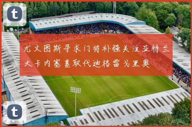 尤文图斯寻求门将补强关注亚特兰大卡内塞基取代迪格雷戈里奥