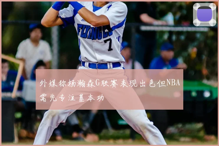 外媒称杨瀚森G联赛表现出色但NBA需先专注基本功