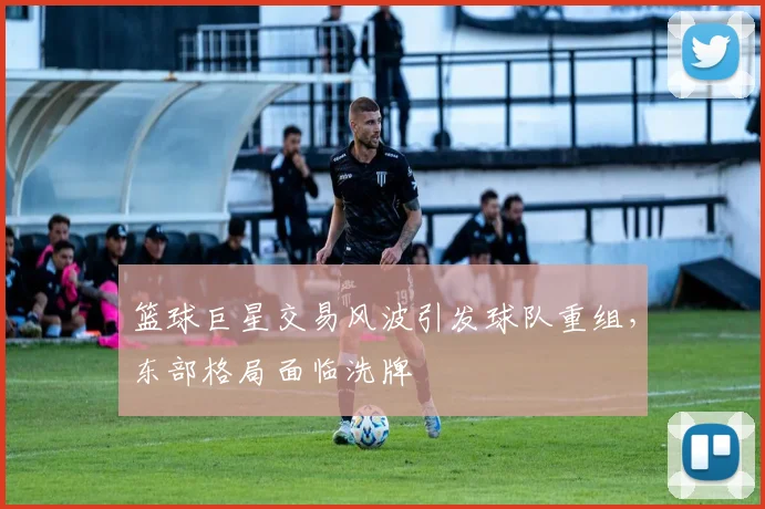 篮球巨星交易风波引发球队重组,东部格局面临洗牌