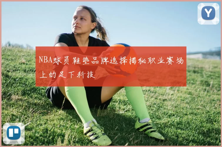 NBA球员鞋垫品牌选择揭秘职业赛场上的足下科技