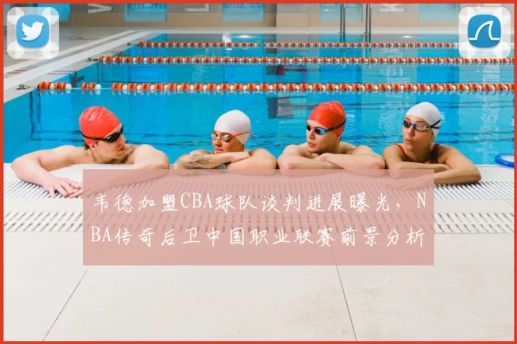 韦德加盟CBA球队谈判进展曝光,NBA传奇后卫中国职业联赛前景分析