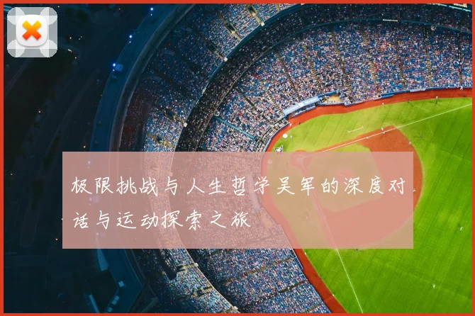 极限挑战与人生哲学吴军的深度对话与运动探索之旅