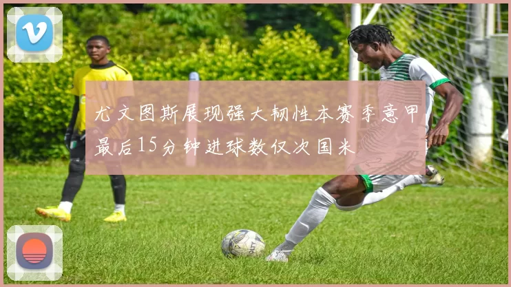 尤文图斯展现强大韧性本赛季意甲最后15分钟进球数仅次国米