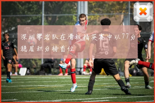 深圳攀岩队在滑板精英赛中以77分稳居积分榜首位