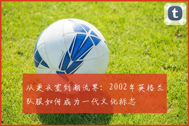 从更衣室到潮流界:2002年英格兰队服如何成为一代文化标志