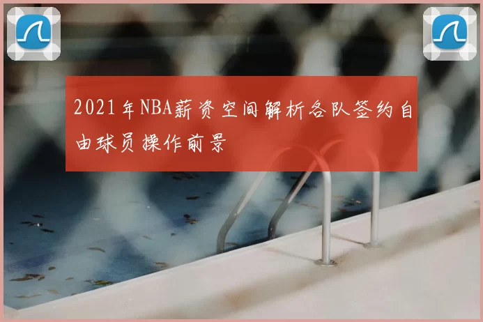 2021年NBA薪资空间解析各队签约自由球员操作前景