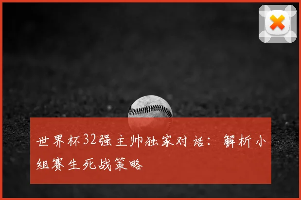 世界杯32强主帅独家对话:解析小组赛生死战策略