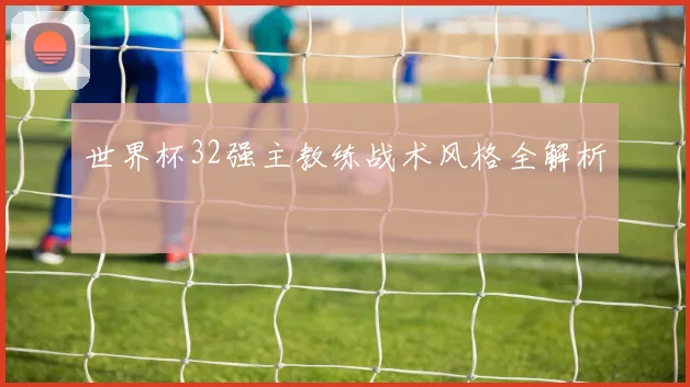 世界杯32强主教练战术风格全解析
