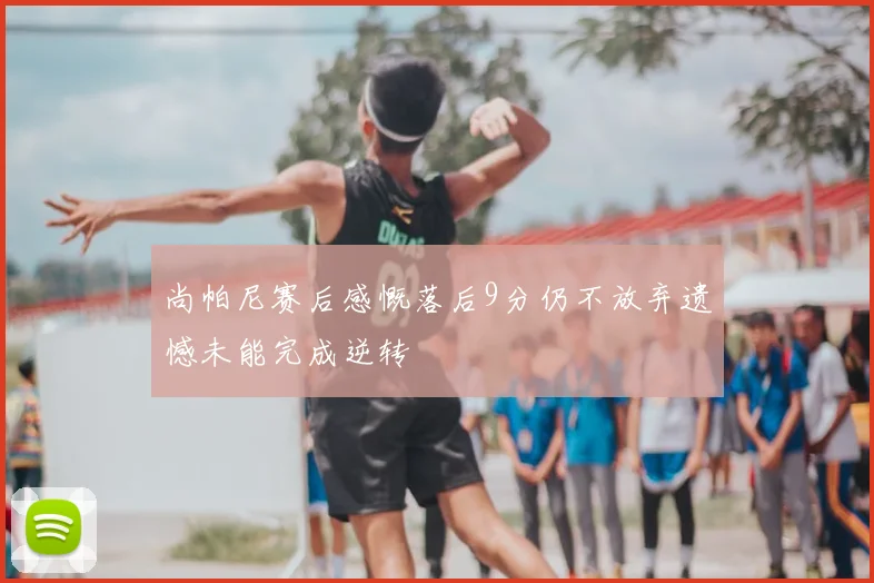 尚帕尼赛后感慨落后9分仍不放弃遗憾未能完成逆转