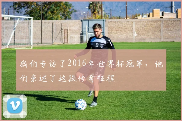 我们专访了2016年世界杯冠军,他们亲述了这段传奇征程