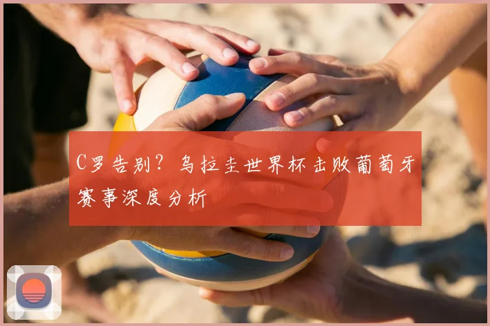 C罗告别?乌拉圭世界杯击败葡萄牙赛事深度分析
