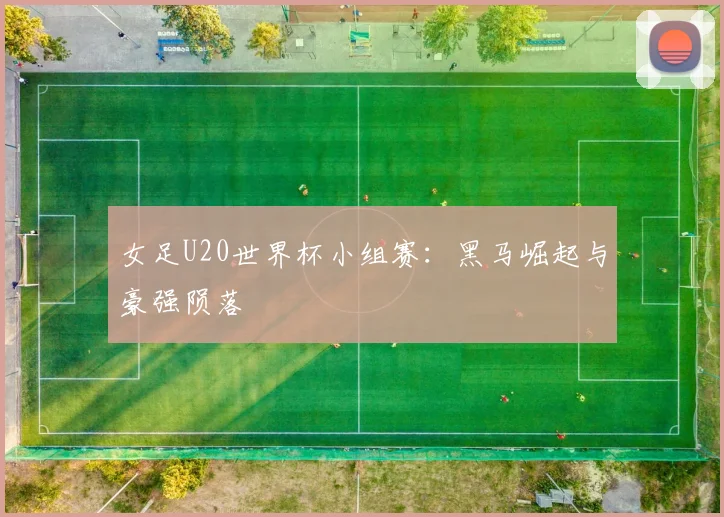 女足U20世界杯小组赛:黑马崛起与豪强陨落