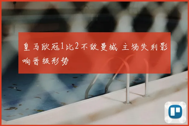 皇马欧冠1比2不敌曼城 主场失利影响晋级形势