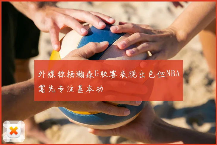 外媒称杨瀚森G联赛表现出色但NBA需先专注基本功