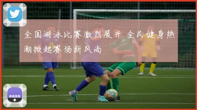 全国游泳比赛激烈展开 全民健身热潮掀起赛场新风尚