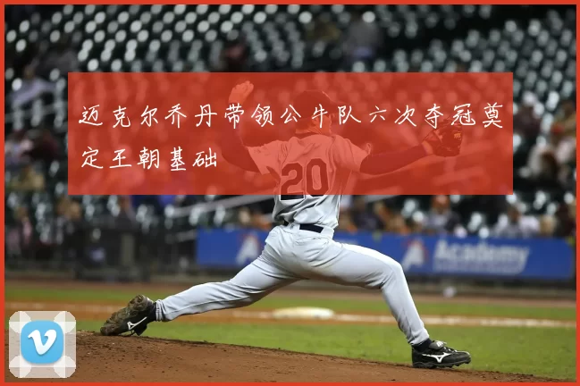 迈克尔乔丹带领公牛队六次夺冠奠定王朝基础