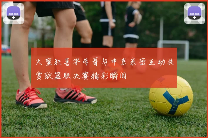 火蜜狂喜字母哥与申京亲密互动共赏欧篮联决赛精彩瞬间