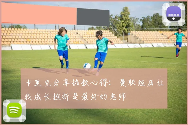 卡里克分享执教心得:曼联经历让我成长挫折是最好的老师