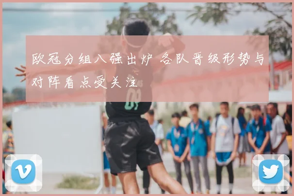 欧冠分组八强出炉 各队晋级形势与对阵看点受关注