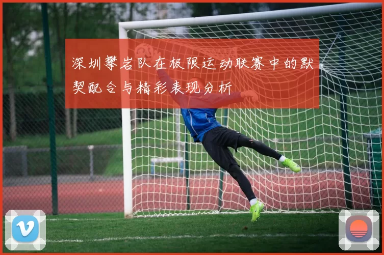 深圳攀岩队在极限运动联赛中的默契配合与精彩表现分析