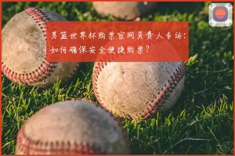 男篮世界杯购票官网负责人专访:如何确保安全便捷购票?