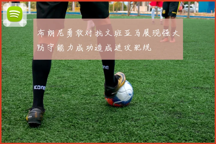 布朗尼勇敢对抗文班亚马展现强大防守能力成功造成进攻犯规