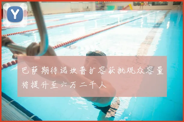 巴萨期待诺坎普扩容获批观众容量将提升至六万二千人