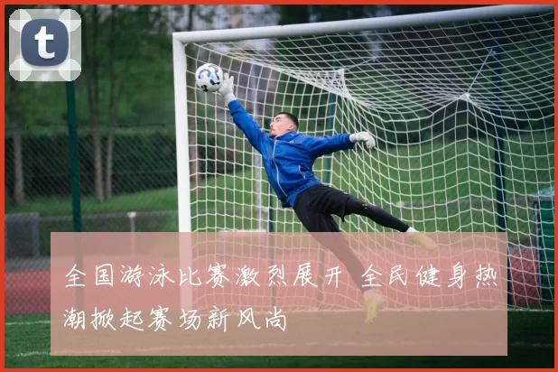 全国游泳比赛激烈展开 全民健身热潮掀起赛场新风尚