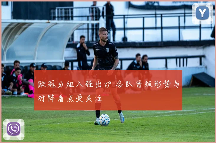 欧冠分组八强出炉 各队晋级形势与对阵看点受关注