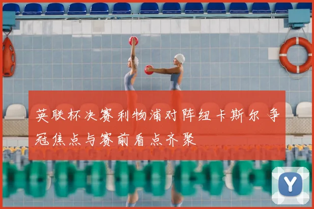 英联杯决赛利物浦对阵纽卡斯尔 争冠焦点与赛前看点齐聚