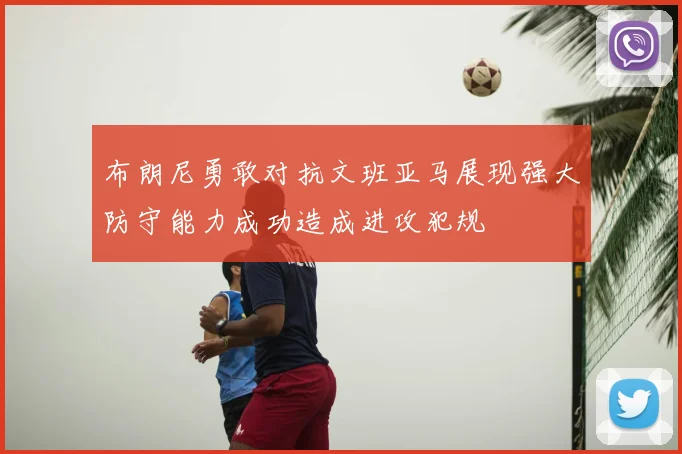 布朗尼勇敢对抗文班亚马展现强大防守能力成功造成进攻犯规