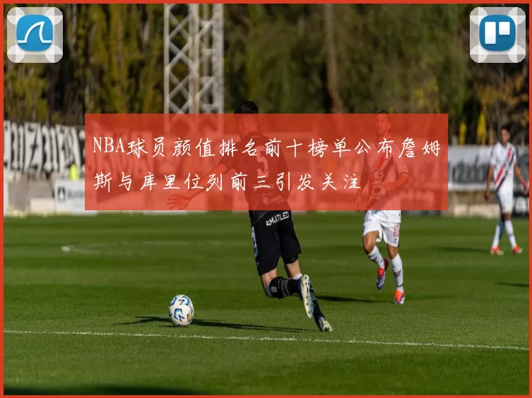 NBA球员颜值排名前十榜单公布詹姆斯与库里位列前三引发关注