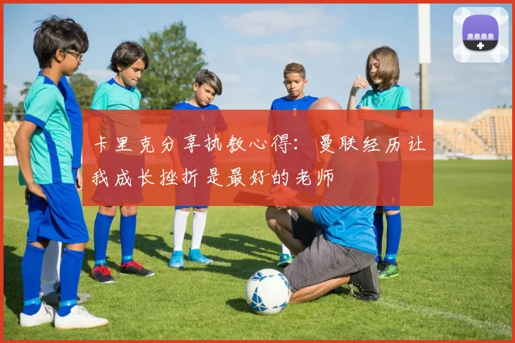 卡里克分享执教心得：曼联经历让我成长挫折是最好的老师