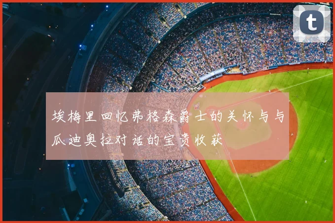 埃梅里回忆弗格森爵士的关怀与与瓜迪奥拉对话的宝贵收获