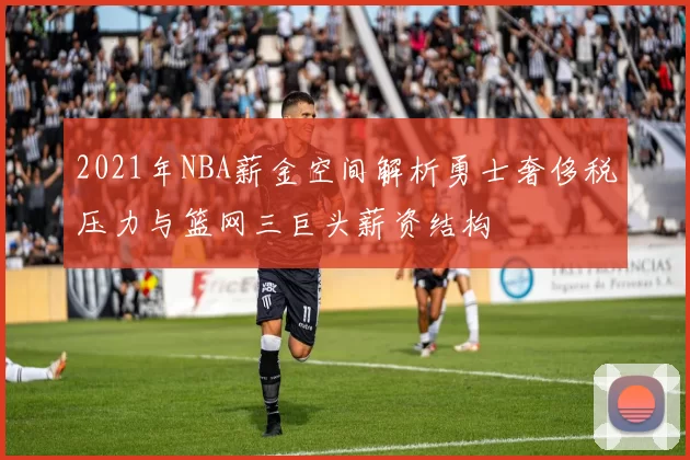 2021年NBA薪金空间解析勇士奢侈税压力与篮网三巨头薪资结构