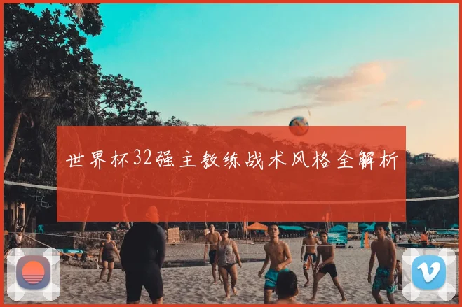 世界杯32强主教练战术风格全解析