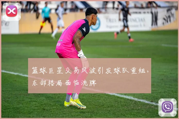 篮球巨星交易风波引发球队重组,东部格局面临洗牌