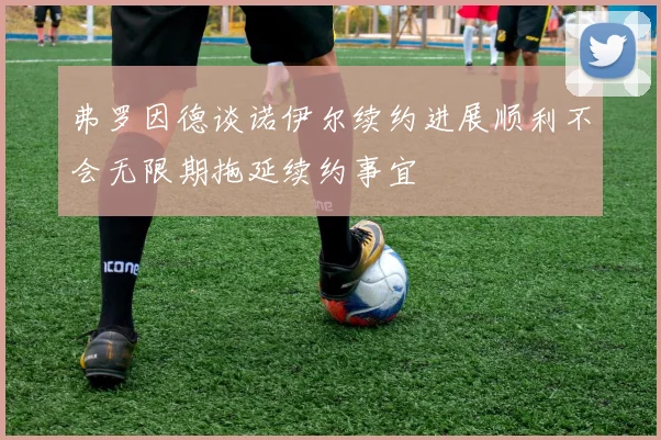 弗罗因德谈诺伊尔续约进展顺利不会无限期拖延续约事宜