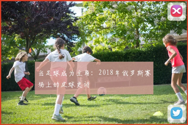 当足球成为主角:2018年俄罗斯赛场上的皮球史诗