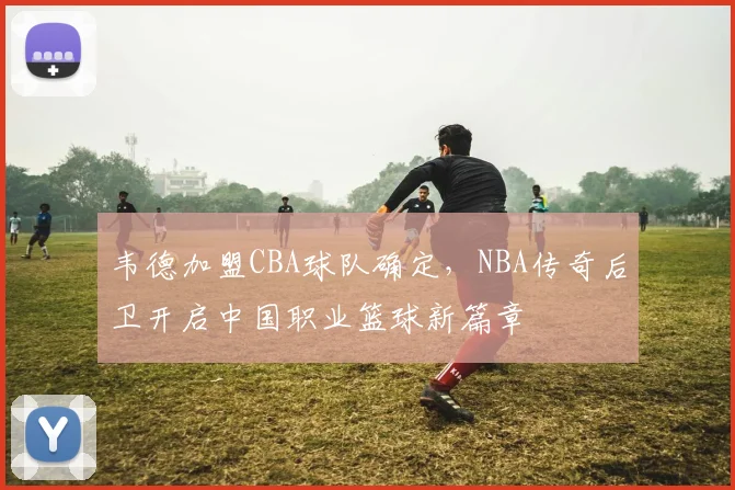 韦德加盟CBA球队确定,NBA传奇后卫开启中国职业篮球新篇章