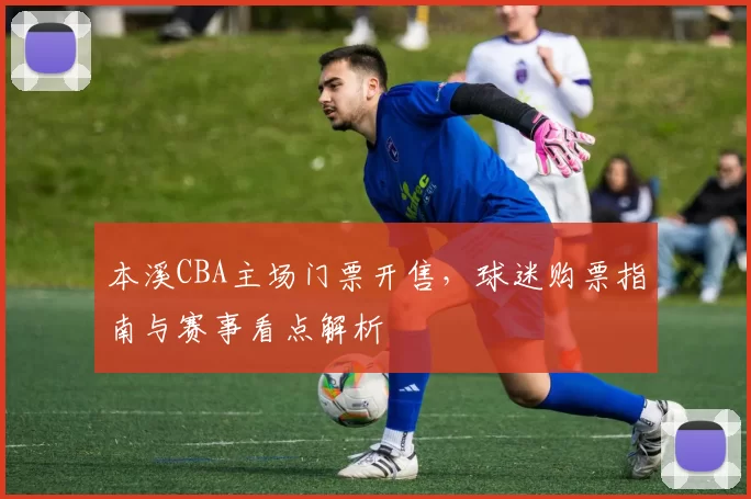 本溪CBA主场门票开售，球迷购票指南与赛事看点解析