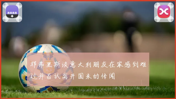 邓弗里斯谈意大利朋友在家感到难过并否认离开国米的传闻