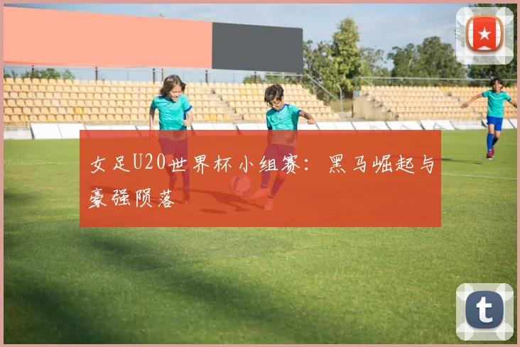 女足U20世界杯小组赛：黑马崛起与豪强陨落