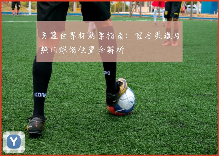 男篮世界杯购票指南：官方渠道与热门球场位置全解析