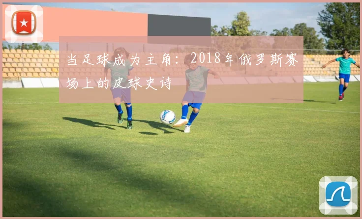当足球成为主角：2018年俄罗斯赛场上的皮球史诗