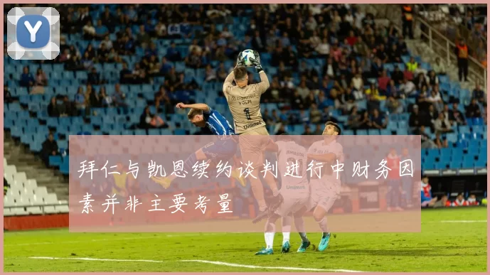 拜仁与凯恩续约谈判进行中财务因素并非主要考量