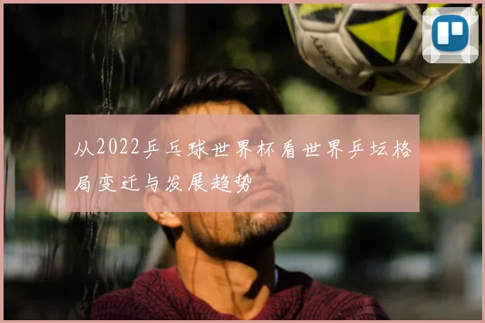 从2022乒乓球世界杯看世界乒坛格局变迁与发展趋势