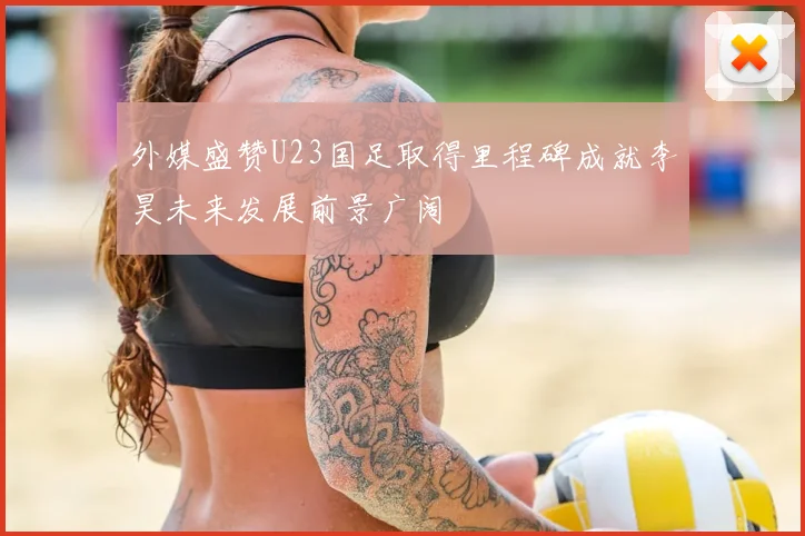 外媒盛赞U23国足取得里程碑成就李昊未来发展前景广阔