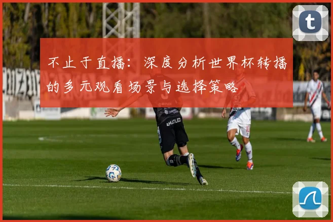 不止于直播：深度分析世界杯转播的多元观看场景与选择策略