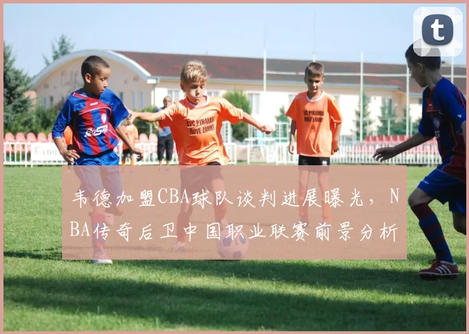 韦德加盟CBA球队谈判进展曝光,NBA传奇后卫中国职业联赛前景分析